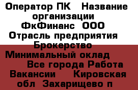 Оператор ПК › Название организации ­ ФкФинанс, ООО › Отрасль предприятия ­ Брокерство › Минимальный оклад ­ 20 000 - Все города Работа » Вакансии   . Кировская обл.,Захарищево п.